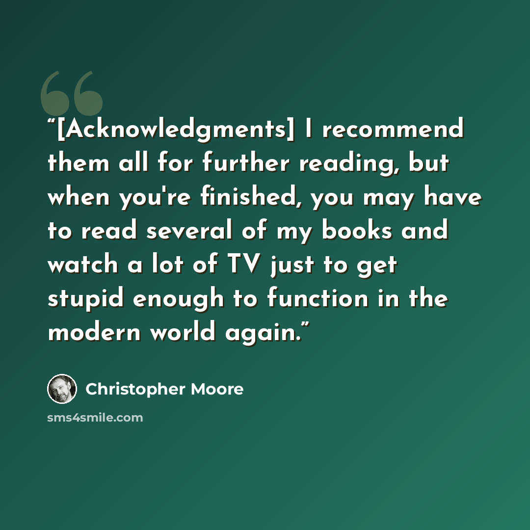 “[Acknowledgments] I recommend them all for further reading, but when you're finished, you may have to read several of my books and watch a lot of TV just to get stupid enough to function in the modern world again.” quote by Christopher Moore
