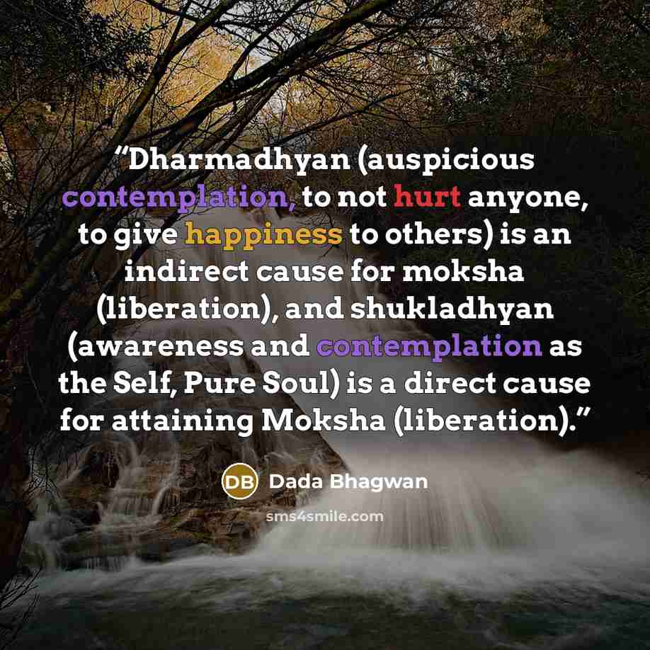 “Dharmadhyan (auspicious contemplation, to not hurt anyone, to give happiness to others) is an indirect cause for moksha (liberation), and shukladhyan (awareness and contemplation as the Self, Pure Soul) is a direct cause for attaining Moksha (liberation).” quote by Dada Bhagwan