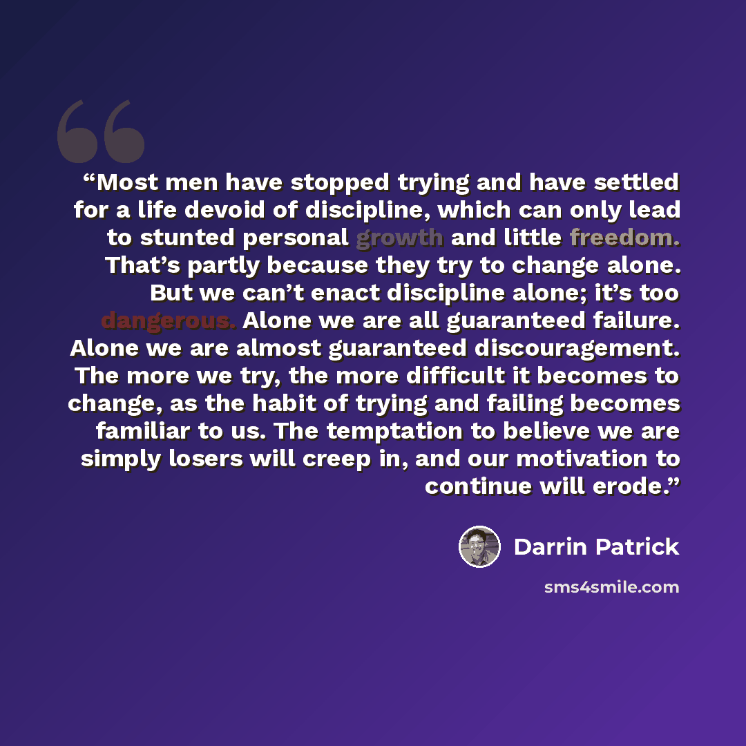 “Most men have stopped trying and have settled for a life devoid of discipline, which can only lead to stunted personal growth and little freedom. That’s partly because they try to change alone. But we can’t enact discipline alone; it’s too dangerous. Alone we are all guaranteed failure. Alone we…” quote by Darrin Patrick