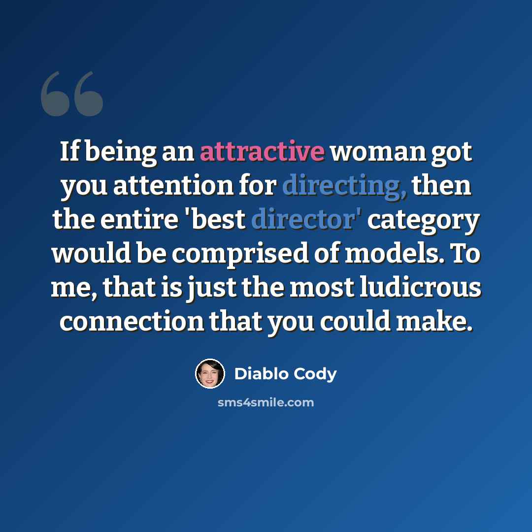 “If being an attractive woman got you attention for directing, then the entire 'best director' category would be comprised of models. To me, that is just the most ludicrous connection that you could make.” quote by Diablo Cody