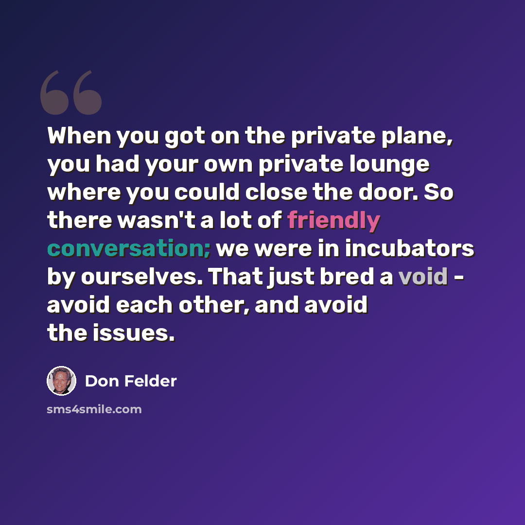 “When you got on the private plane, you had your own private lounge where you could close the door. So there wasn't a lot of friendly conversation; we were in incubators by ourselves. That just bred a void - avoid each other, and avoid the issues.” quote by Don Felder