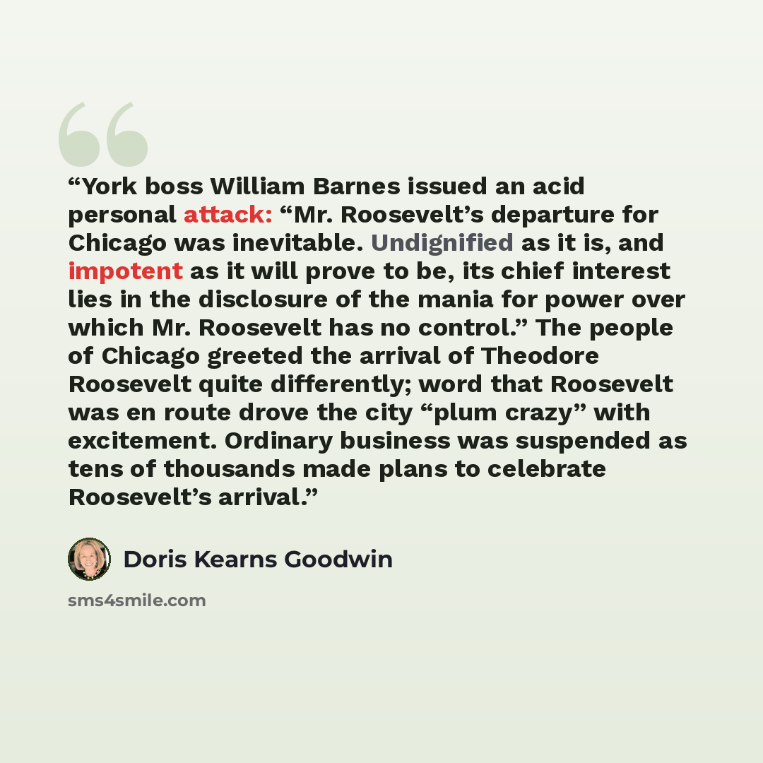 “York boss William Barnes issued an acid personal attack: “Mr. Roosevelt’s departure for Chicago was inevitable. Undignified as it is, and impotent as it will prove to be, its chief interest lies in the disclosure of the mania for power over which Mr. Roosevelt has no control.” The people of…” quote by Doris Kearns Goodwin
