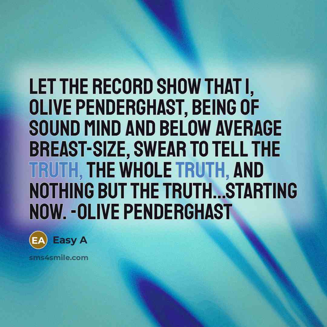 “Let the record show that I, Olive Penderghast, being of sound mind and below average breast-size, swear to tell the truth, the whole truth, and nothing but the truth...starting now. -Olive Penderghast” quote by Easy A