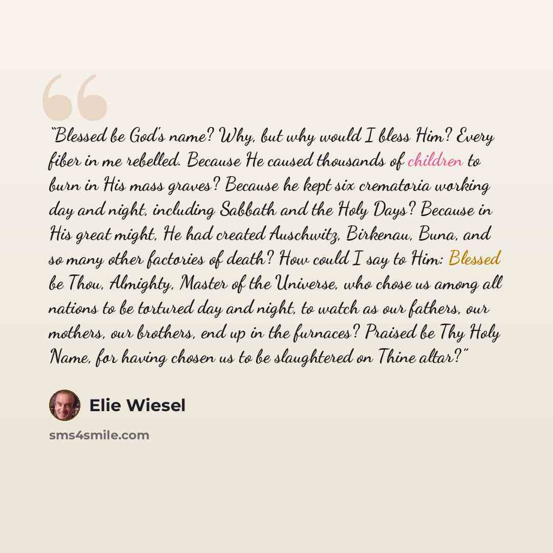 “Blessed be God's name? Why, but why would I bless Him? Every fiber in me rebelled. Because He caused thousands of children to burn in His mass graves? Because he kept six crematoria working day and night, including Sabbath and the Holy Days? Because in His great might, He had created Auschwitz…” quote by Elie Wiesel