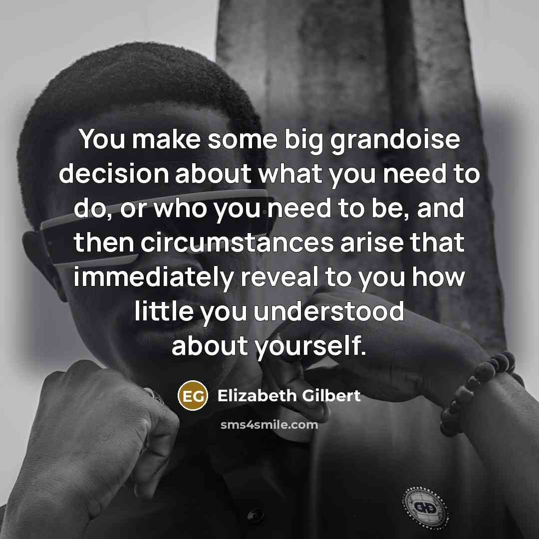 “You make some big grandoise decision about what you need to do, or who you need to be, and then circumstances arise that immediately reveal to you how little you understood about yourself.” quote by Elizabeth Gilbert