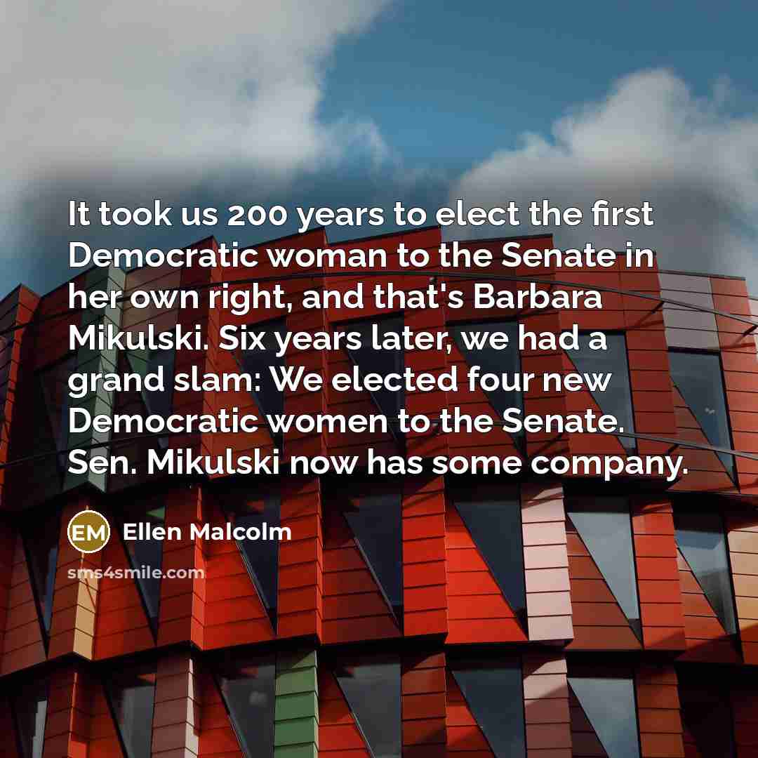 “It took us 200 years to elect the first Democratic woman to the Senate in her own right, and that's Barbara Mikulski. Six years later, we had a grand slam: We elected four new Democratic women to the Senate. Sen. Mikulski now has some company.” quote by Ellen Malcolm