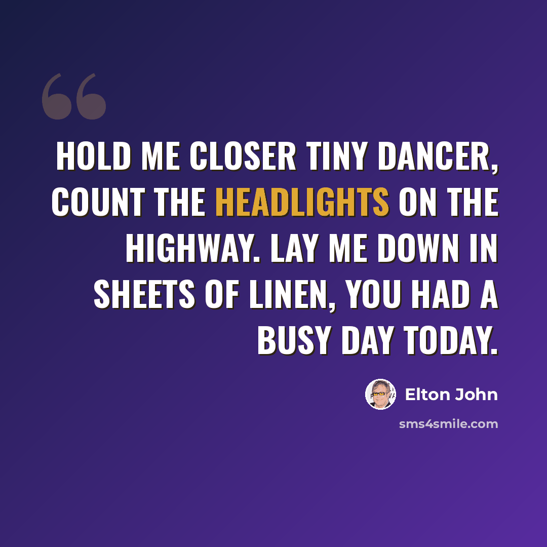 “Hold me closer tiny dancer, count the headlights on the highway. Lay me down in sheets of linen, you had a busy day today.” quote by Elton John