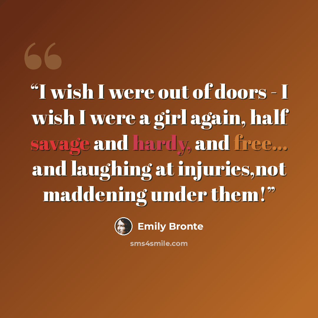 “I wish I were out of doors - I wish I were a girl again, half savage and hardy, and free... and laughing at injuries,not maddening under them!” quote by Emily Brontë