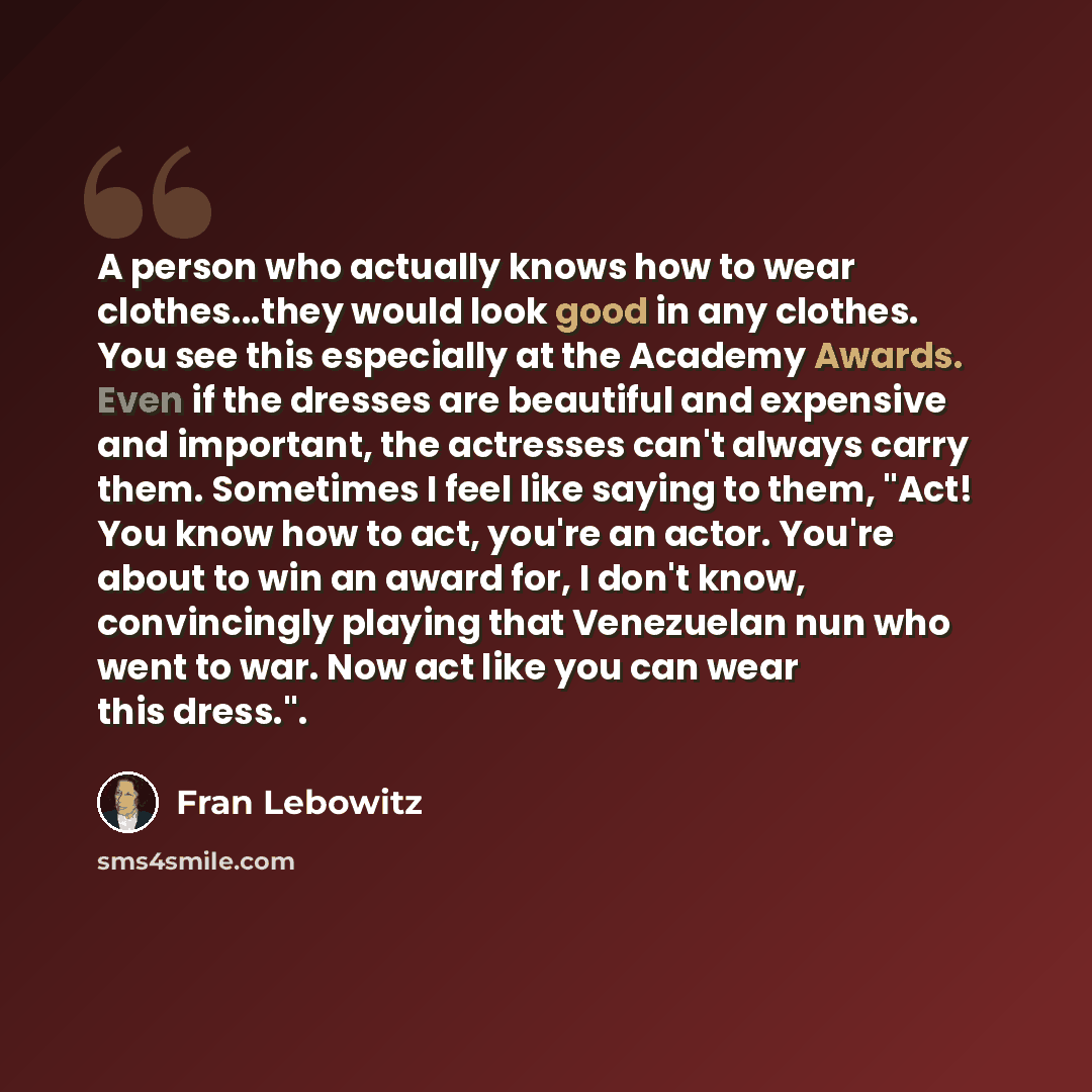 “A person who actually knows how to wear clothes...they would look good in any clothes. You see this especially at the Academy Awards. Even if the dresses are beautiful and expensive and important, the actresses can't always carry them. Sometimes I feel like saying to them, "Act! You know how to…” quote by Fran Lebowitz