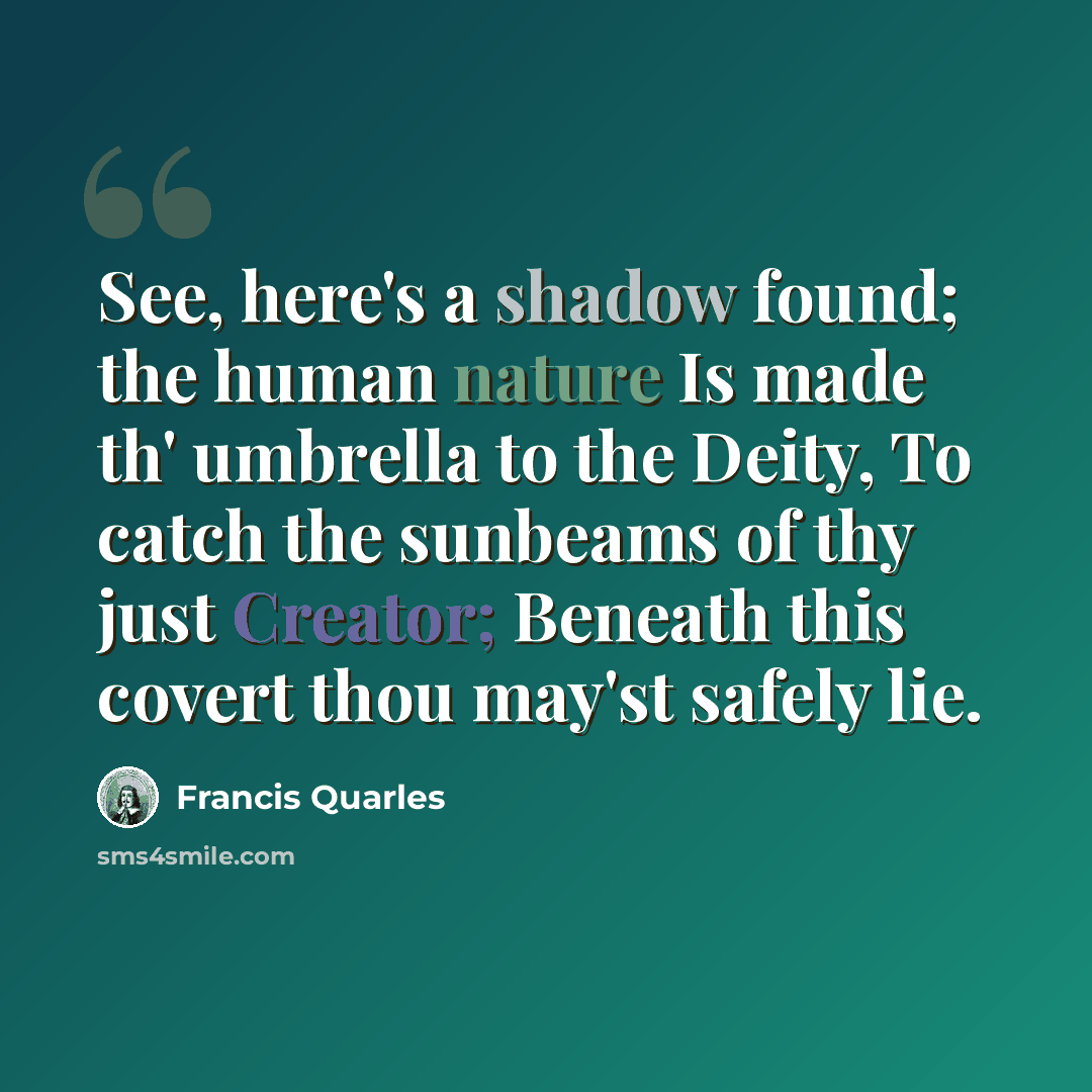 “See, here's a shadow found; the human nature Is made th' umbrella to the Deity, To catch the sunbeams of thy just Creator; Beneath this covert thou may'st safely lie.” quote by Francis Quarles