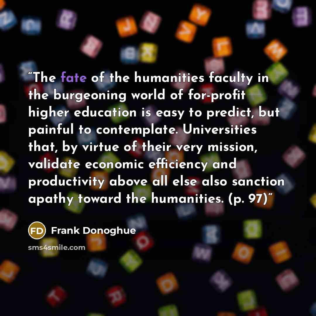 “The fate of the humanities faculty in the burgeoning world of for-profit higher education is easy to predict, but painful to contemplate. Universities that, by virtue of their very mission, validate economic efficiency and productivity above all else also sanction apathy toward the humanities. (p…” quote by Frank Donoghue
