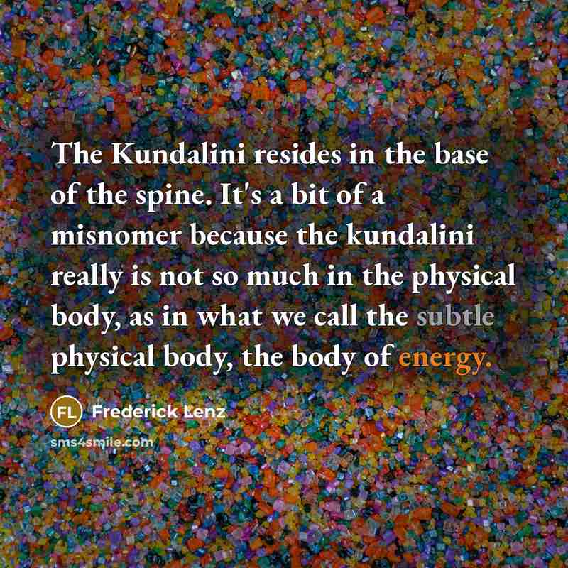 “The Kundalini resides in the base of the spine. It's a bit of a misnomer because the kundalini really is not so much in the physical body, as in what we call the subtle physical body, the body of energy.” quote by Frederick Lenz