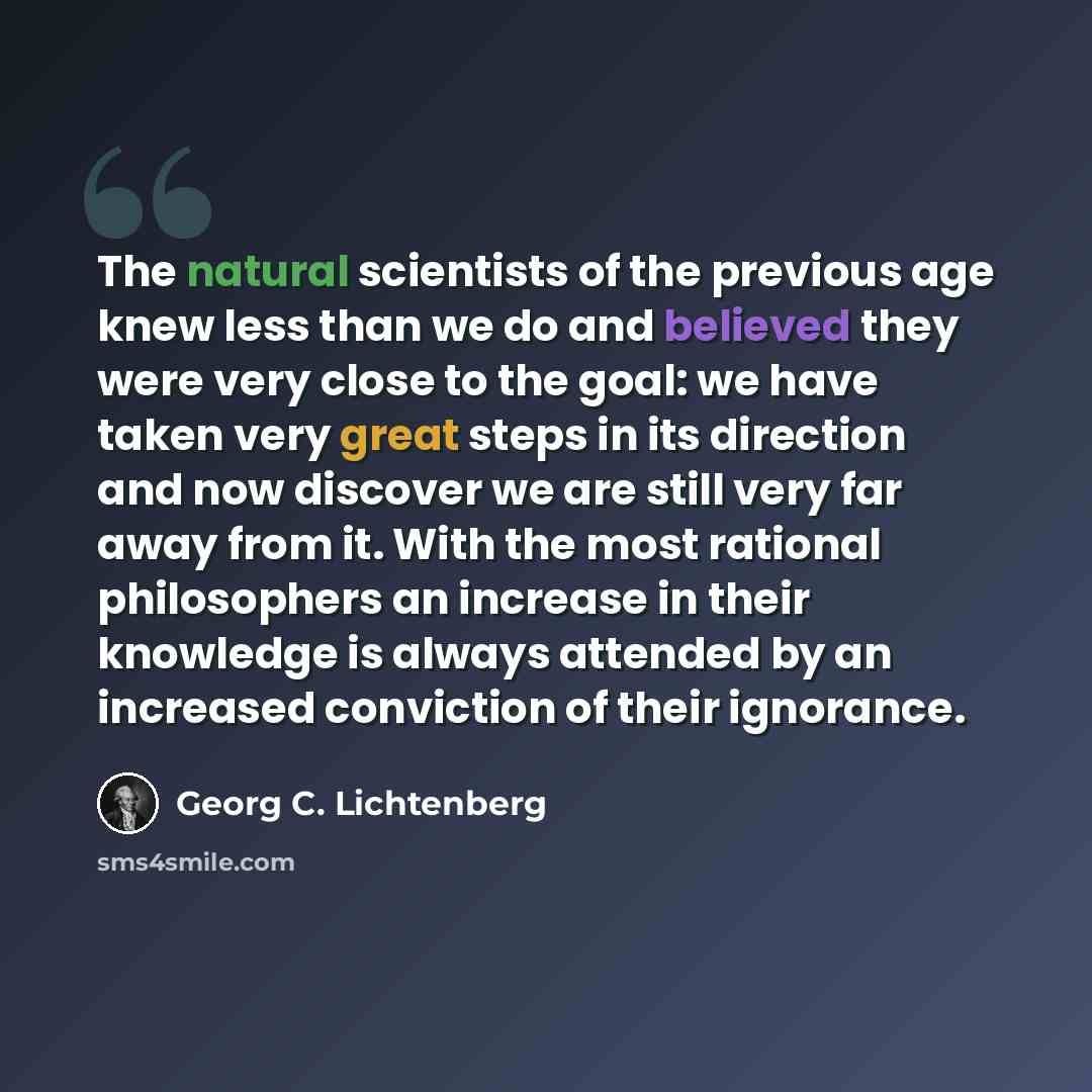 “The natural scientists of the previous age knew less than we do and believed they were very close to the goal: we have taken very great steps in its direction and now discover we are still very far away from it. With the most rational philosophers an increase in their knowledge is always attended…” quote by Georg C. Lichtenberg