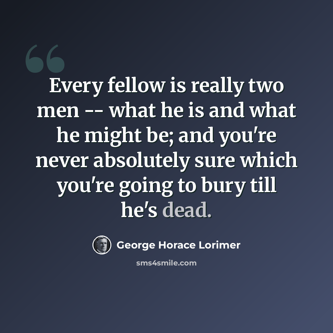 “Every fellow is really two men -- what he is and what he might be; and you're never absolutely sure which you're going to bury till he's dead.” quote by George Horace Lorimer