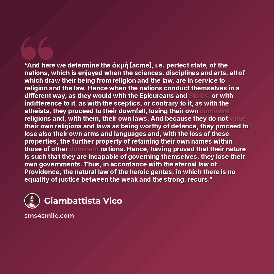 “And here we determine the άκμή [acme], i.e. perfect state, of the nations, which is enjoyed when the sciences, disciplines and arts, all of which draw their being from religion and the law, are in service to religion and the law. Hence when the nations conduct themselves in a different way, as…” quote by Giambattista Vico