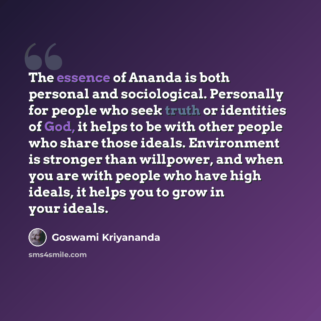 “The essence of Ananda is both personal and sociological. Personally for people who seek truth or identities of God, it helps to be with other people who share those ideals. Environment is stronger than willpower, and when you are with people who have high ideals, it helps you to grow in your ideals.” quote by Goswami Kriyananda