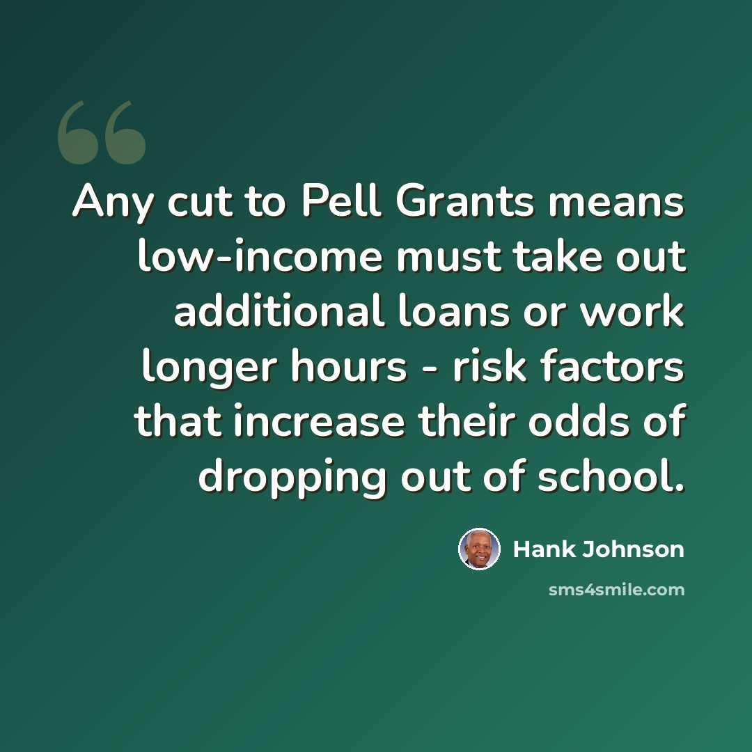 “Any cut to Pell Grants means low-income must take out additional loans or work longer hours - risk factors that increase their odds of dropping out of school.” quote by Hank Johnson