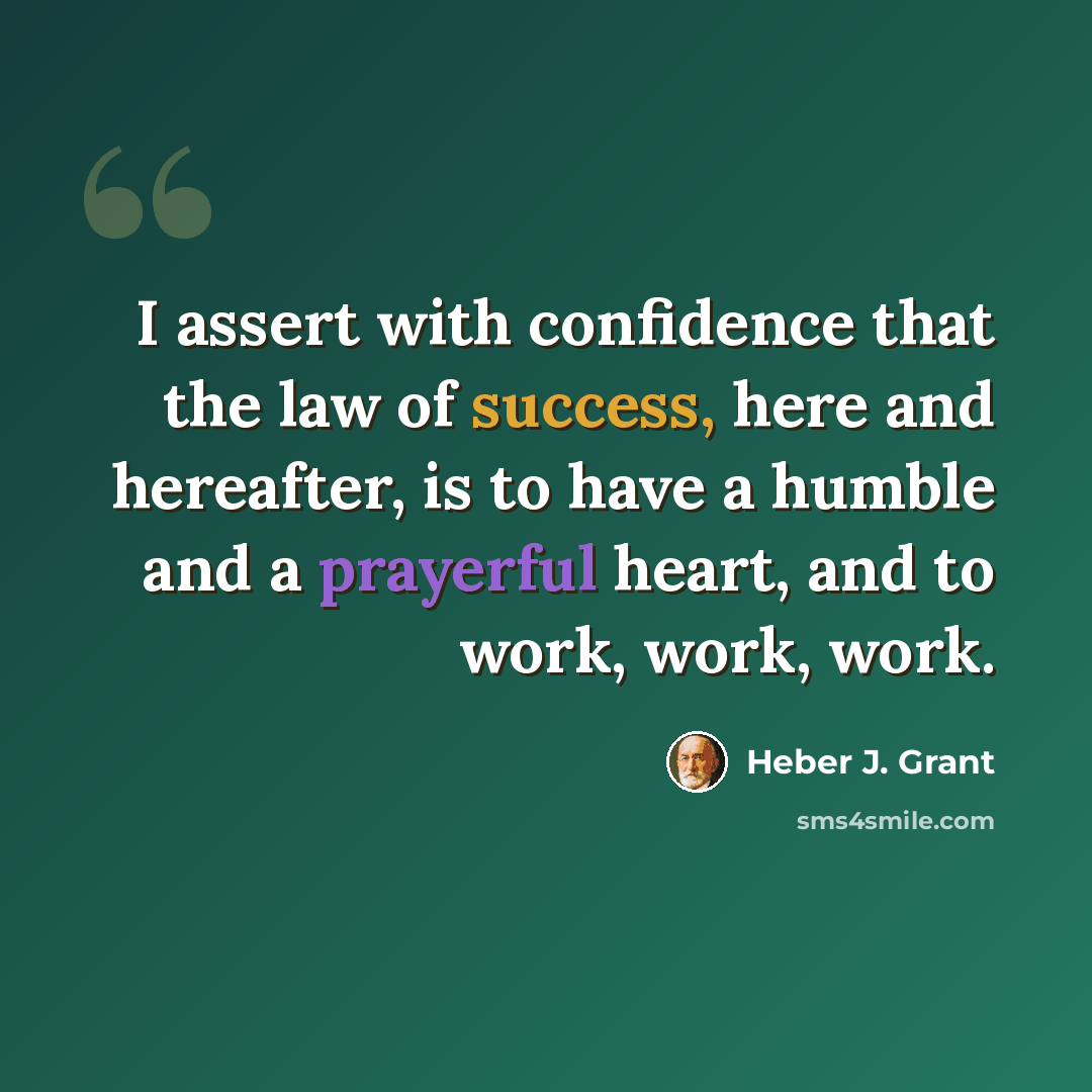 “I assert with confidence that the law of success, here and hereafter, is to have a humble and a prayerful heart, and to work, work, work.” quote by Heber J. Grant