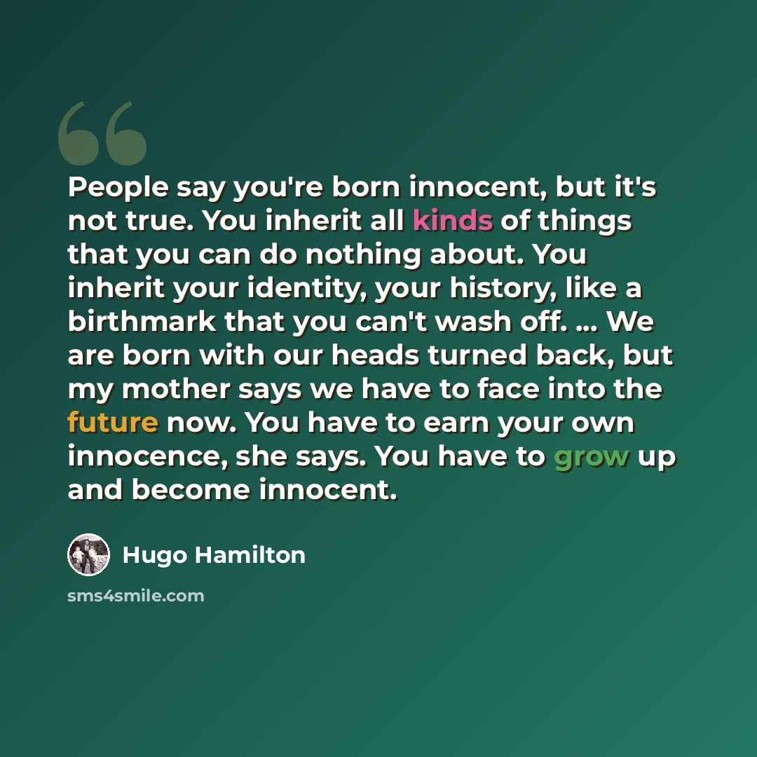 “People say you're born innocent, but it's not true. You inherit all kinds of things that you can do nothing about. You inherit your identity, your history, like a birthmark that you can't wash off. ... We are born with our heads turned back, but my mother says we have to face into the future now…” quote by Hugo Hamilton