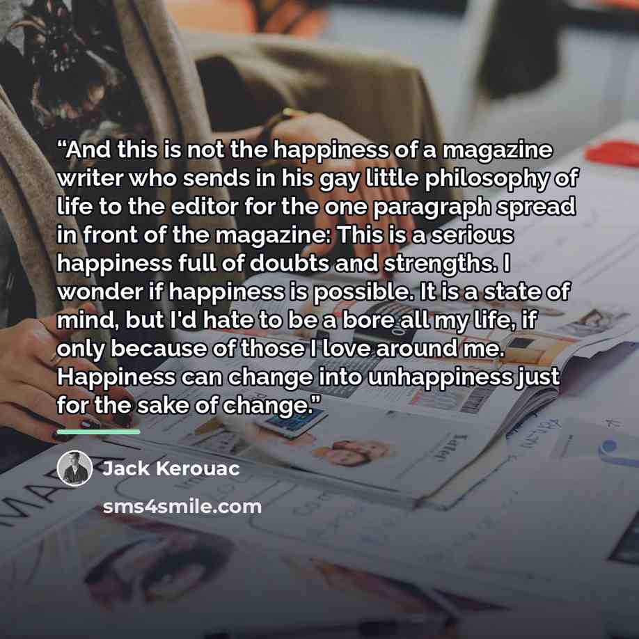 “And this is not the happiness of a magazine writer who sends in his gay little philosophy of life to the editor for the one paragraph spread in front of the magazine: This is a serious happiness full of doubts and strengths. I wonder if happiness is possible. It is a state of mind, but I'd hate to…” quote by Jack Kerouac