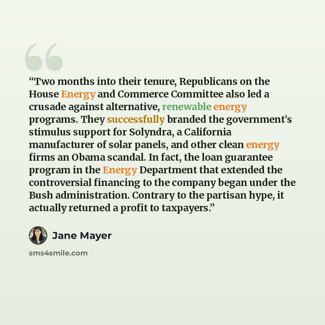 “Two months into their tenure, Republicans on the House Energy and Commerce Committee also led a crusade against alternative, renewable energy programs. They successfully branded the government’s stimulus support for Solyndra, a California manufacturer of solar panels, and other clean energy firms…” quote by Jane Mayer