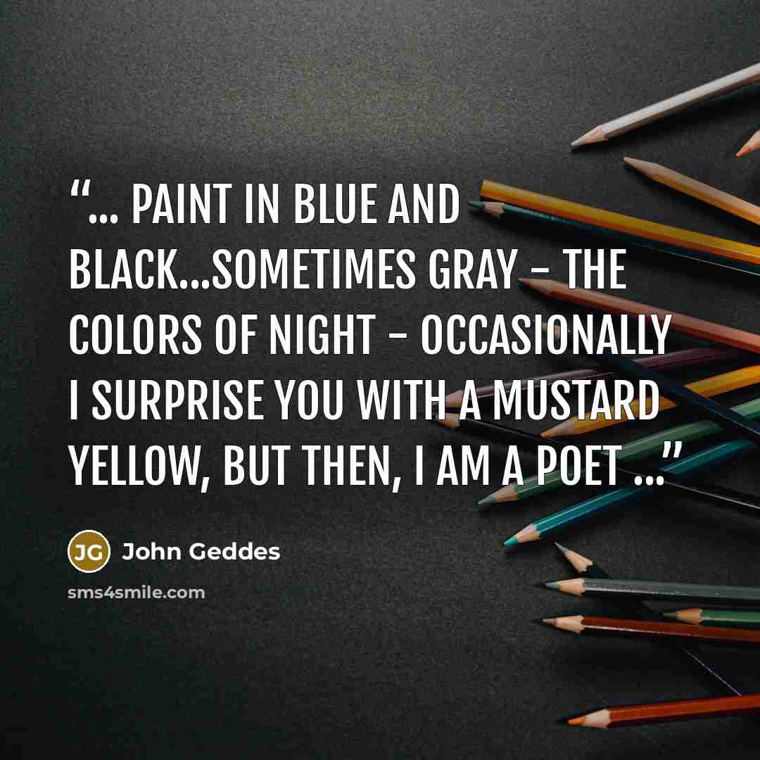 “... paint in blue and black...sometimes gray - the colors of night - occasionally I surprise you with a mustard yellow, but then, I am a poet ...” quote by John Geddes