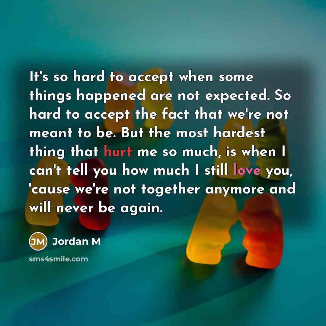 “It's so hard to accept when some things happened are not expected. So hard to accept the fact that we're not meant to be. But the most hardest thing that hurt me so much, is when I can't tell you how much I still love you, 'cause we're not together anymore and will never be again.” quote by Jordan M