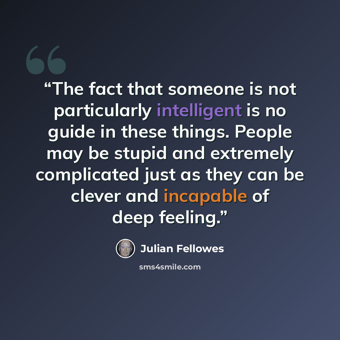 “The fact that someone is not particularly intelligent is no guide in these things. People may be stupid and extremely complicated just as they can be clever and incapable of deep feeling.” quote by Julian Fellowes