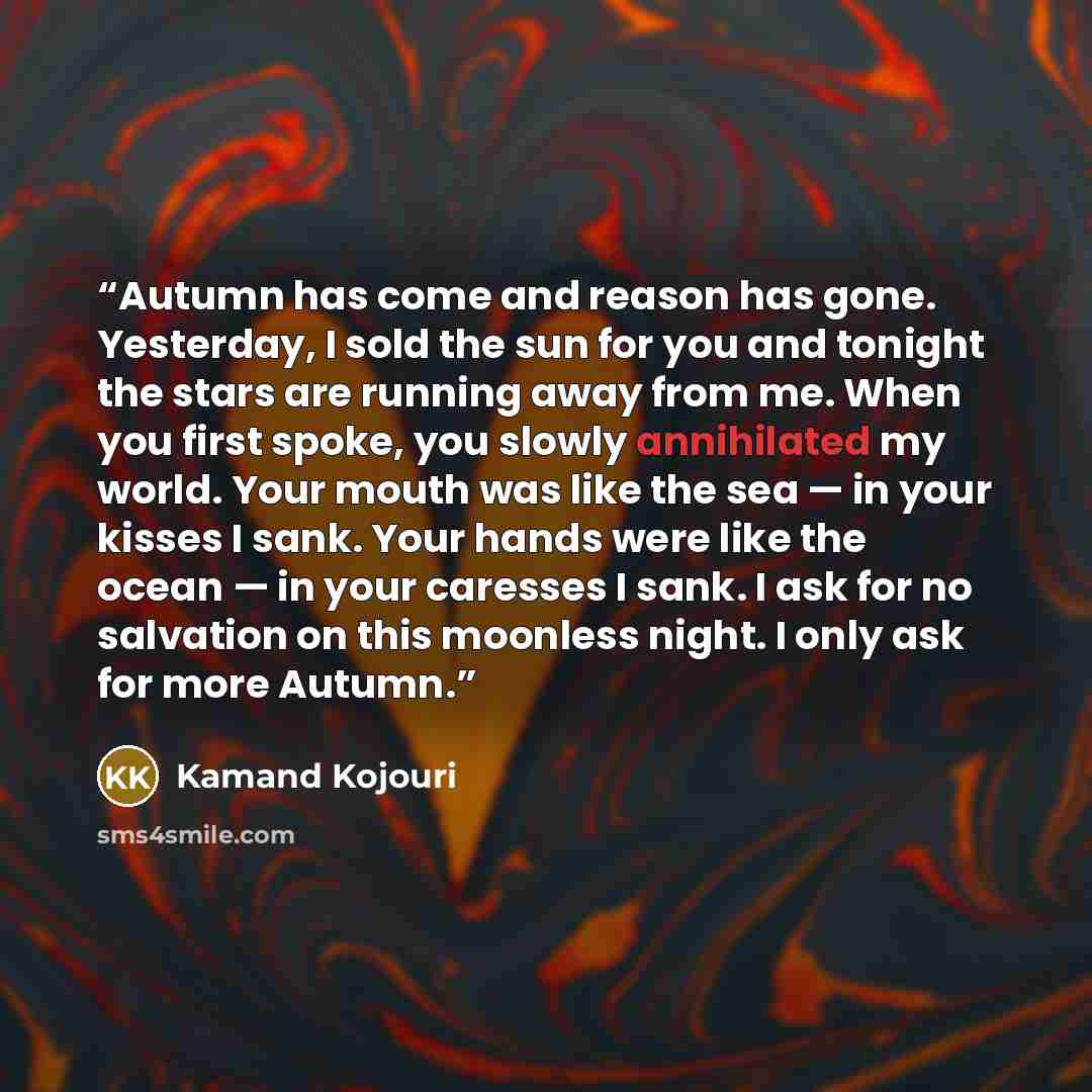“Autumn has come and reason has gone. Yesterday, I sold the sun for you and tonight the stars are running away from me. When you first spoke, you slowly annihilated my world. Your mouth was like the sea — in your kisses I sank. Your hands were like the ocean — in your caresses I sank. I ask for no…” quote by Kamand Kojouri