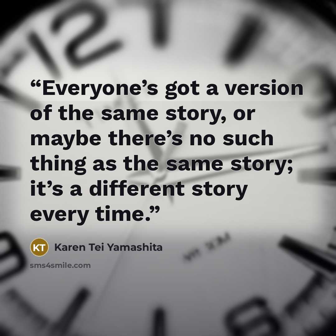 “Everyone’s got a version of the same story, or maybe there’s no such thing as the same story; it’s a different story every time.” quote by Karen Tei Yamashita