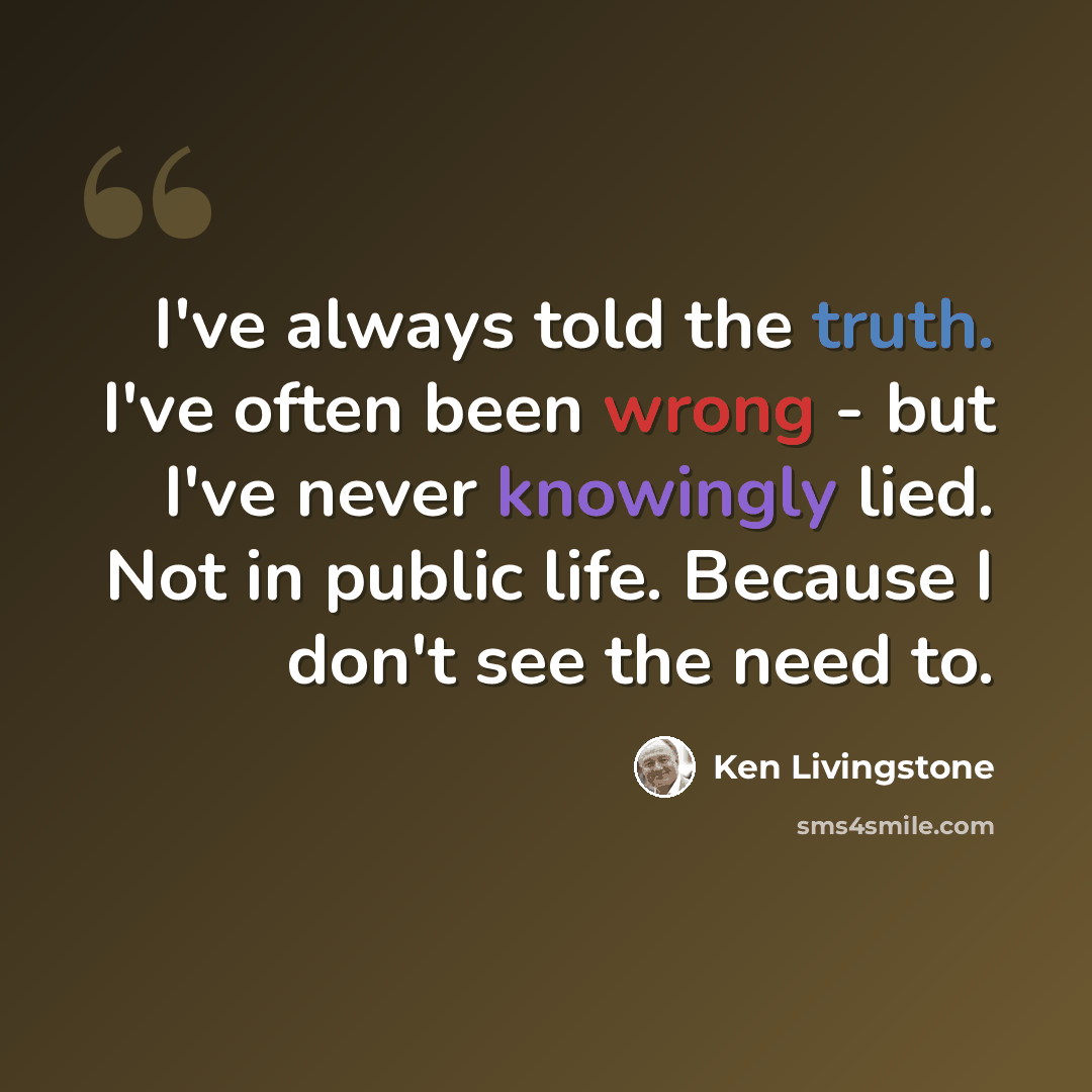 “I've always told the truth. I've often been wrong - but I've never knowingly lied. Not in public life. Because I don't see the need to.” quote by Ken Livingstone