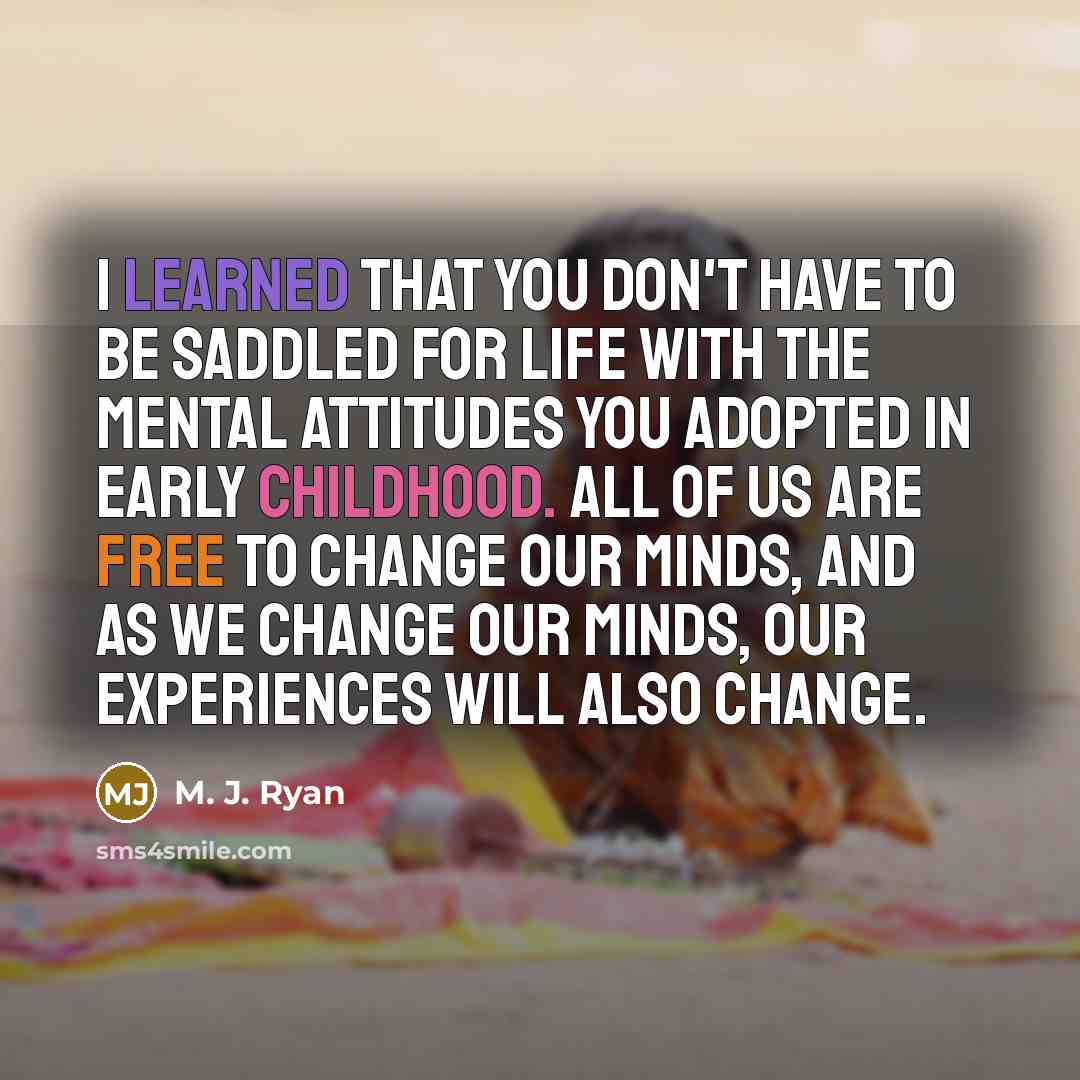 “I learned that you don't have to be saddled for life with the mental attitudes you adopted in early childhood. All of us are free to change our minds, and as we change our minds, our experiences will also change.” quote by M. J. Ryan