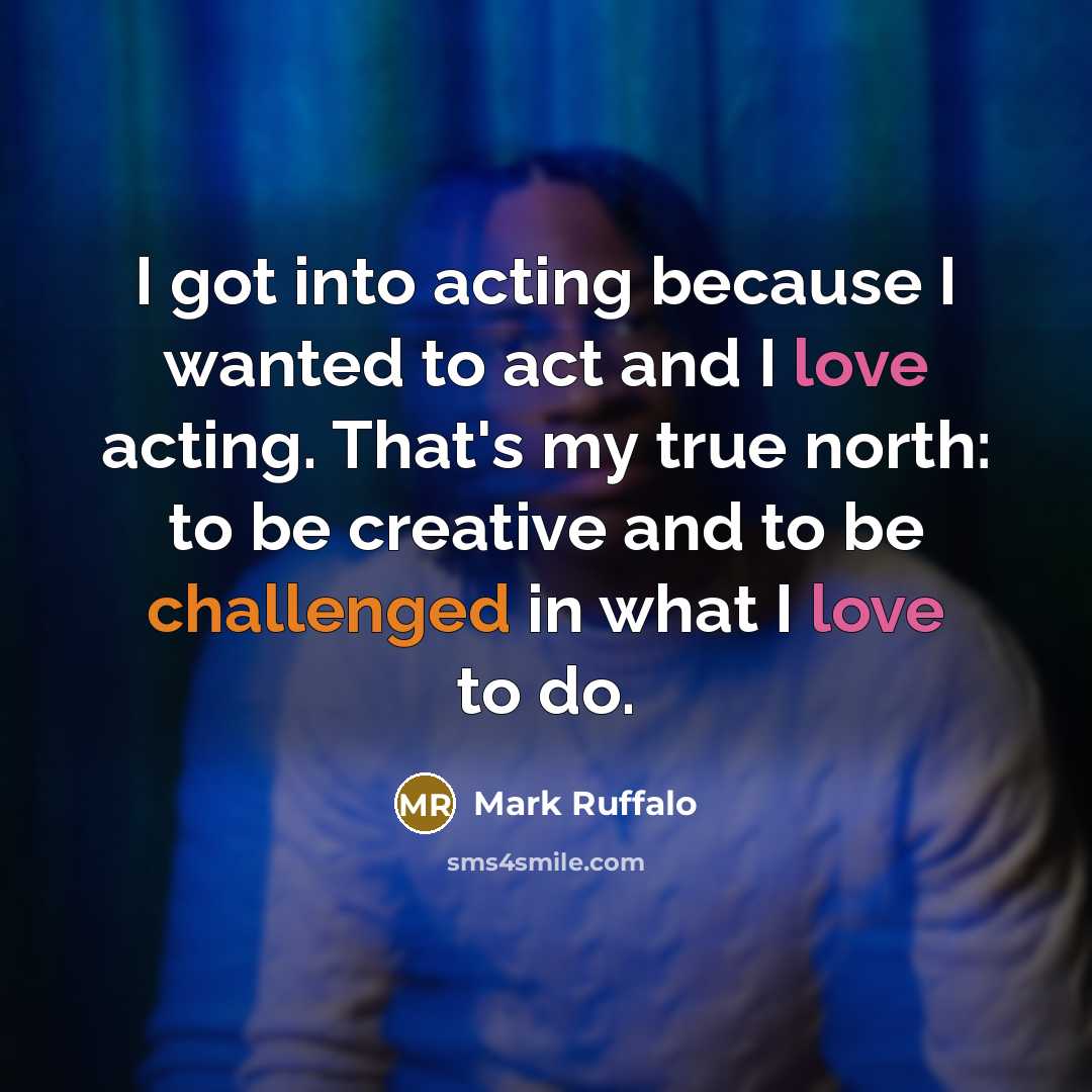 “I got into acting because I wanted to act and I love acting. That's my true north: to be creative and to be challenged in what I love to do.” quote by Mark Ruffalo