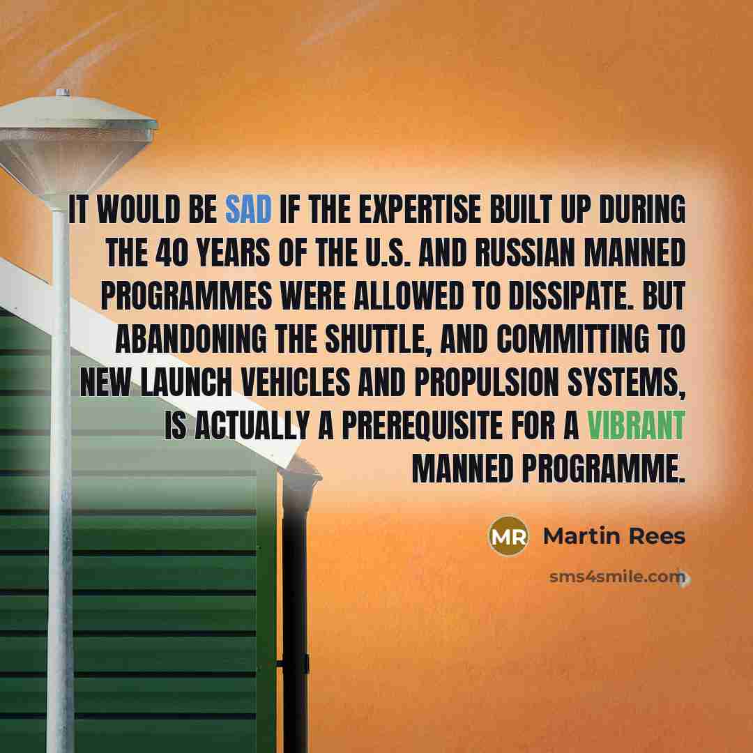 “It would be sad if the expertise built up during the 40 years of the U.S. and Russian manned programmes were allowed to dissipate. But abandoning the shuttle, and committing to new launch vehicles and propulsion systems, is actually a prerequisite for a vibrant manned programme.” quote by Martin Rees