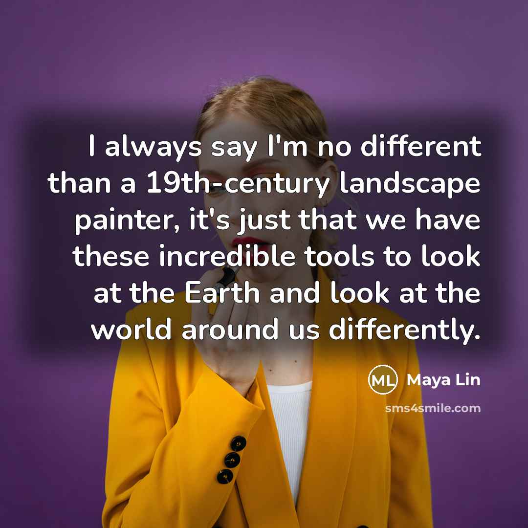 “I always say I'm no different than a 19th-century landscape painter, it's just that we have these incredible tools to look at the Earth and look at the world around us differently.” quote by Maya Lin