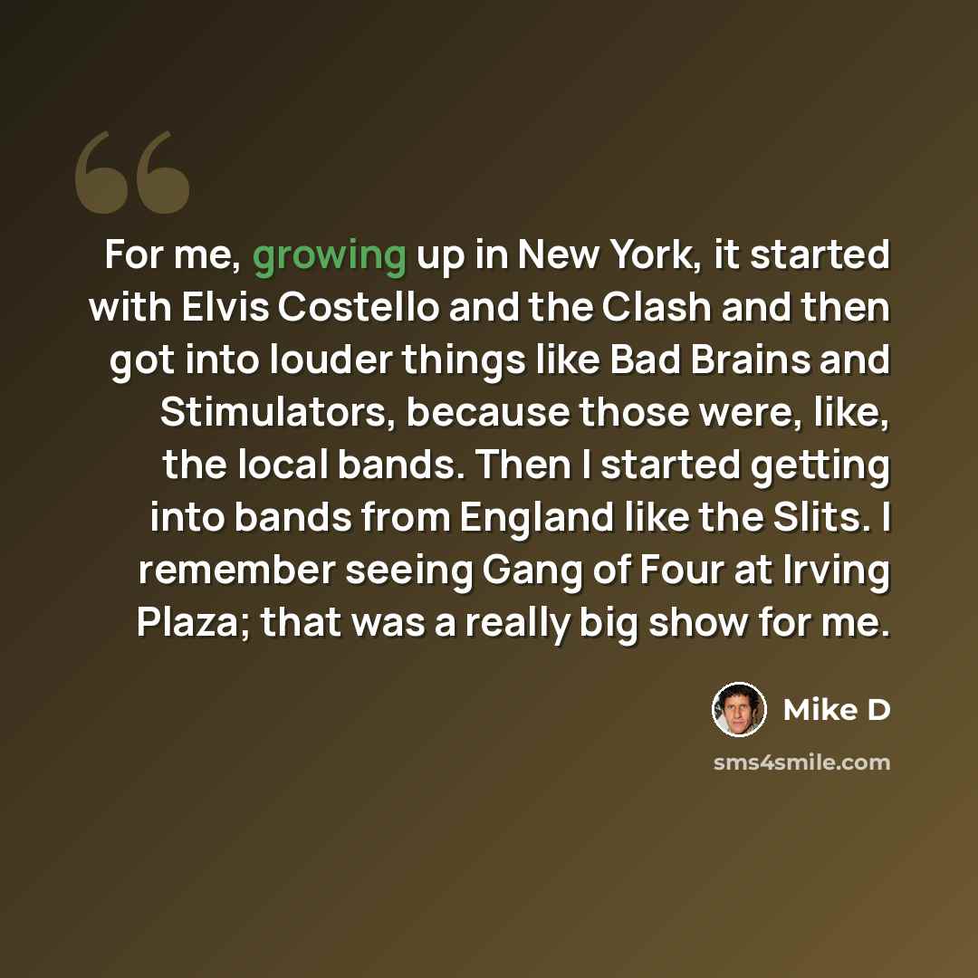 “For me, growing up in New York, it started with Elvis Costello and the Clash and then got into louder things like Bad Brains and Stimulators, because those were, like, the local bands. Then I started getting into bands from England like the Slits. I remember seeing Gang of Four at Irving Plaza…” quote by Mike D