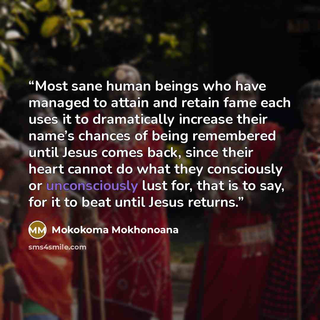 “Most sane human beings who have managed to attain and retain fame each uses it to dramatically increase their name’s chances of being remembered until Jesus comes back, since their heart cannot do what they consciously or unconsciously lust for, that is to say, for it to beat until Jesus returns.” quote by Mokokoma Mokhonoana
