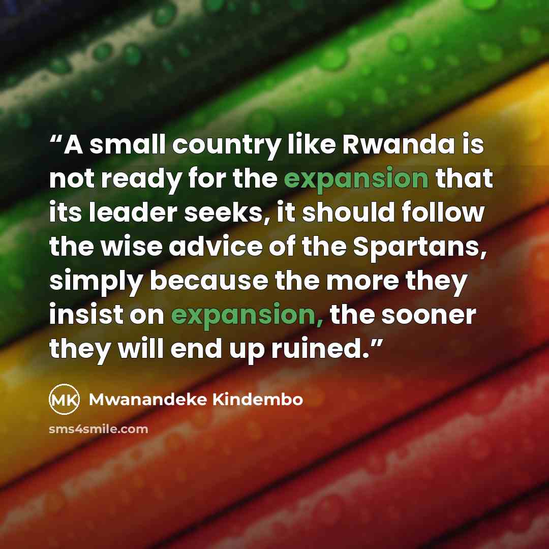“A small country like Rwanda is not ready for the expansion that its leader seeks, it should follow the wise advice of the Spartans, simply because the more they insist on expansion, the sooner they will end up ruined.” quote by Mwanandeke Kindembo
