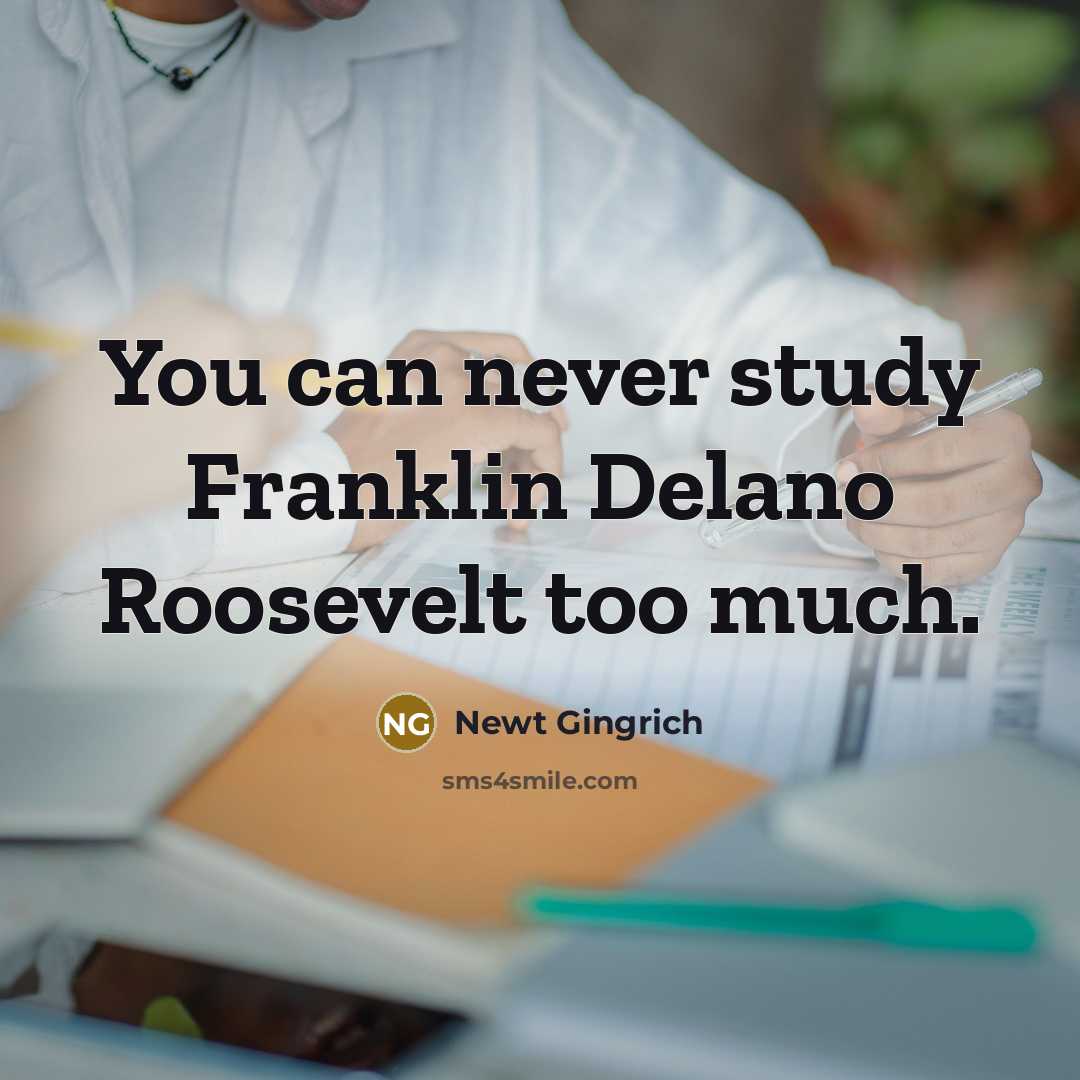 “You can never study Franklin Delano Roosevelt too much.” quote by Newt Gingrich