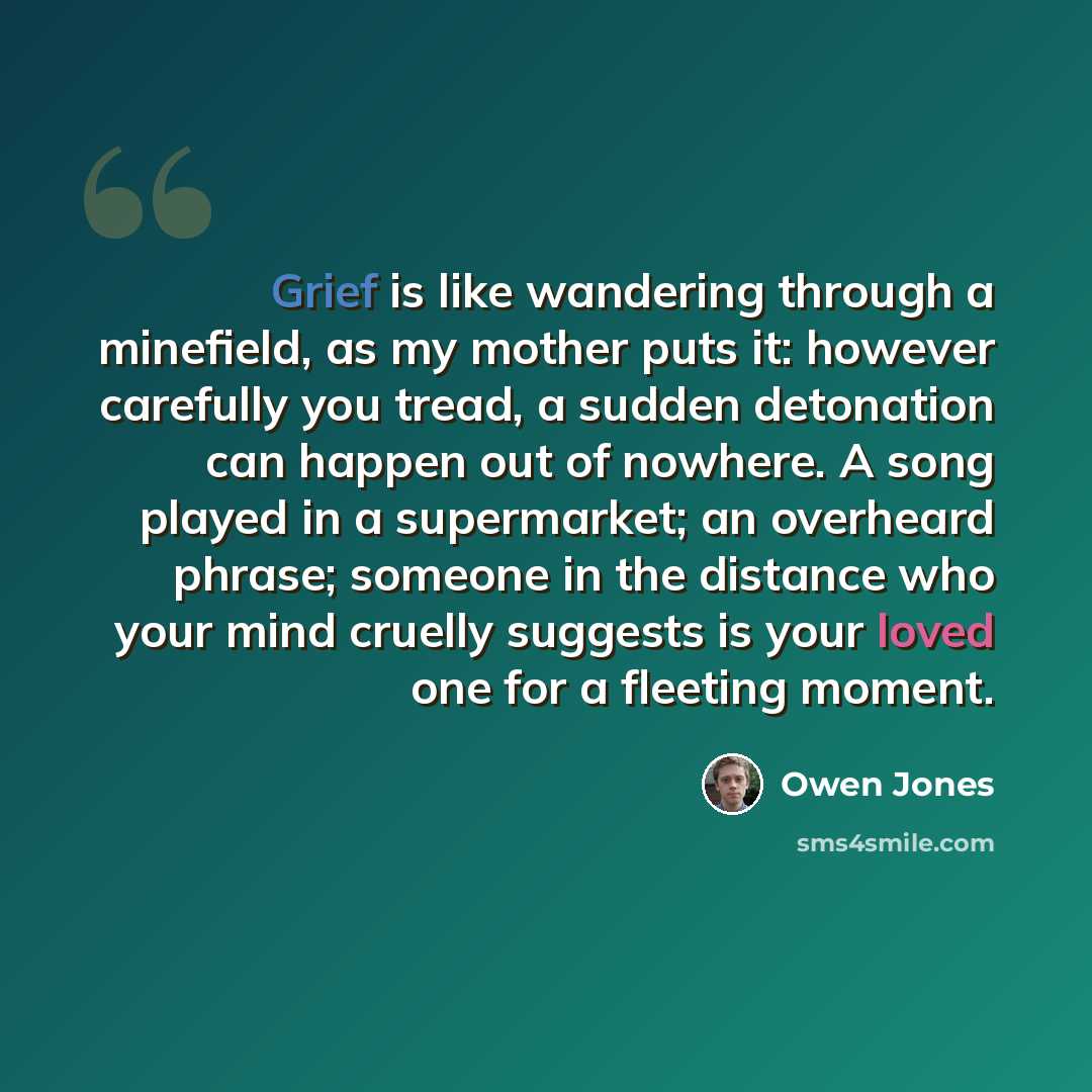 “Grief is like wandering through a minefield, as my mother puts it: however carefully you tread, a sudden detonation can happen out of nowhere. A song played in a supermarket; an overheard phrase; someone in the distance who your mind cruelly suggests is your loved one for a fleeting moment.” quote by Owen Jones