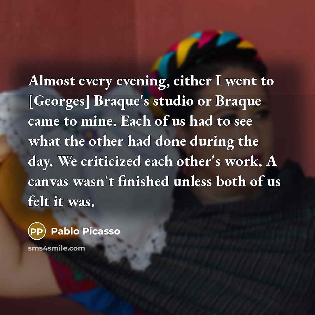 “Almost every evening, either I went to [Georges] Braque's studio or Braque came to mine. Each of us had to see what the other had done during the day. We criticized each other's work. A canvas wasn't finished unless both of us felt it was.” quote by Pablo Picasso