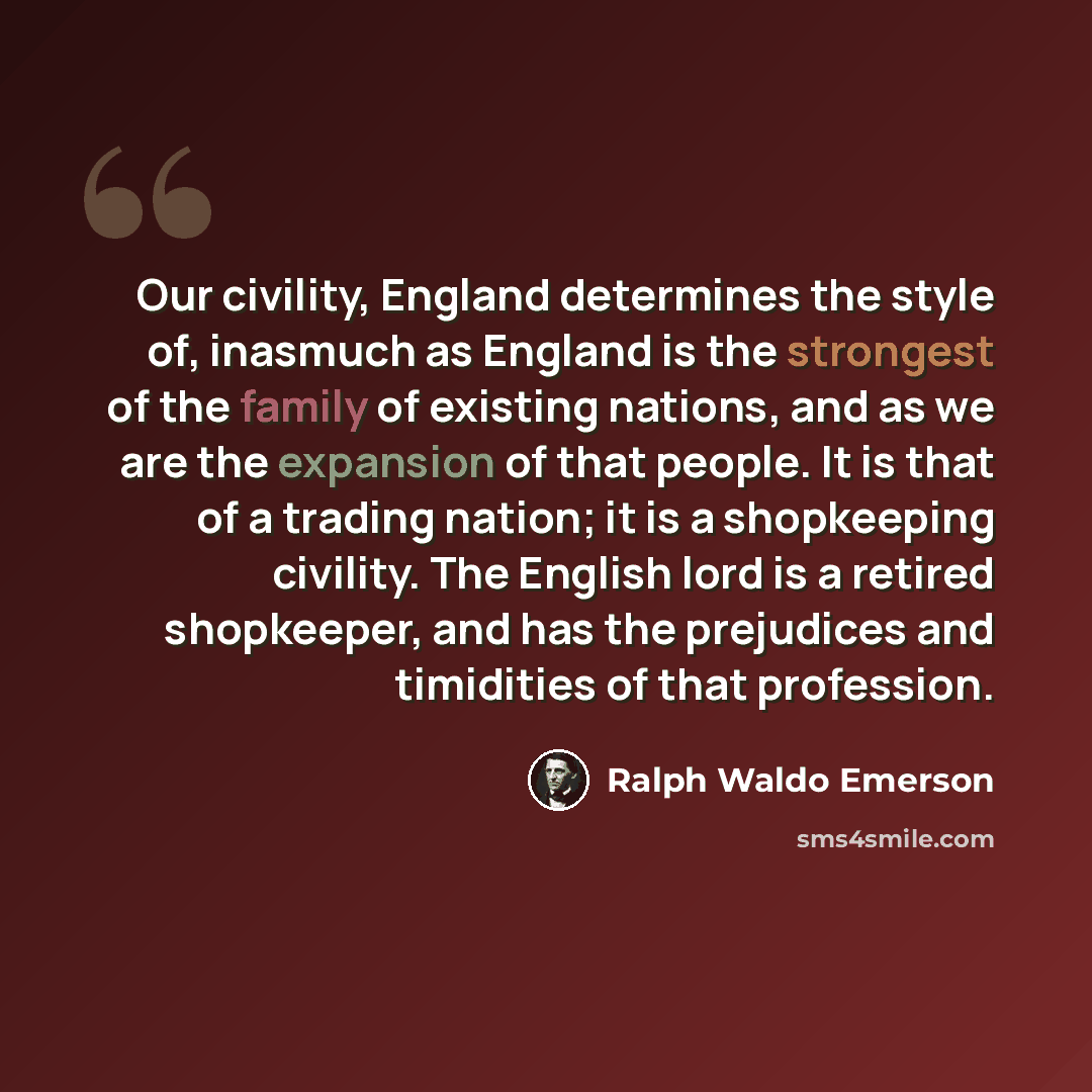 “Our civility, England determines the style of, inasmuch as England is the strongest of the family of existing nations, and as we are the expansion of that people. It is that of a trading nation; it is a shopkeeping civility. The English lord is a retired shopkeeper, and has the prejudices and…” quote by Ralph Waldo Emerson