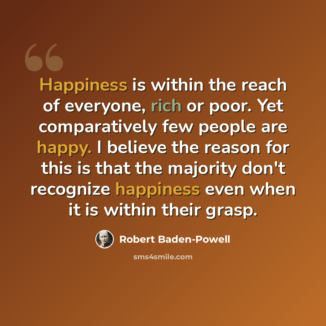 “Happiness is within the reach of everyone, rich or poor. Yet comparatively few people are happy. I believe the reason for this is that the majority don't recognize happiness even when it is within their grasp.” quote by Robert Baden-Powell