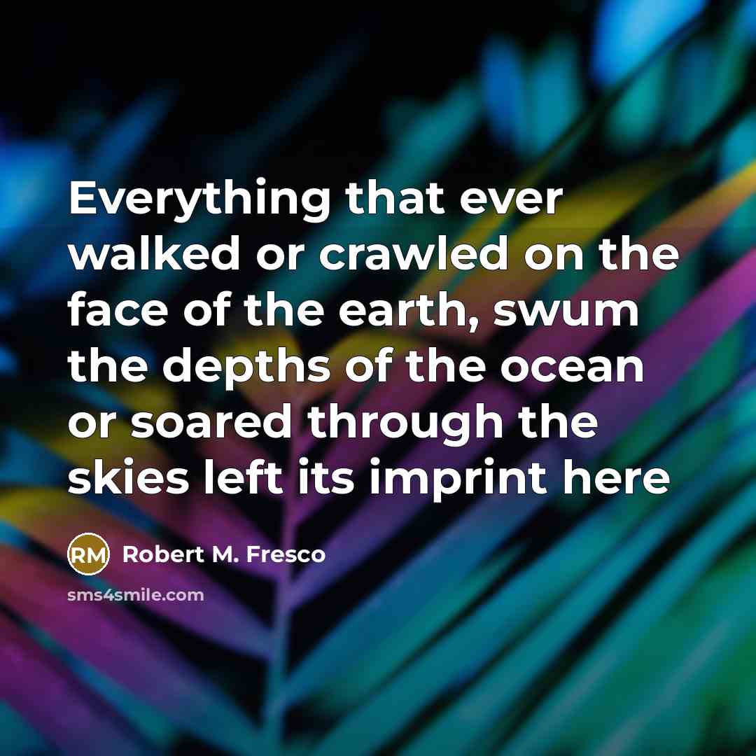 “Everything that ever walked or crawled on the face of the earth, swum the depths of the ocean or soared through the skies left its imprint here” quote by Robert M. Fresco