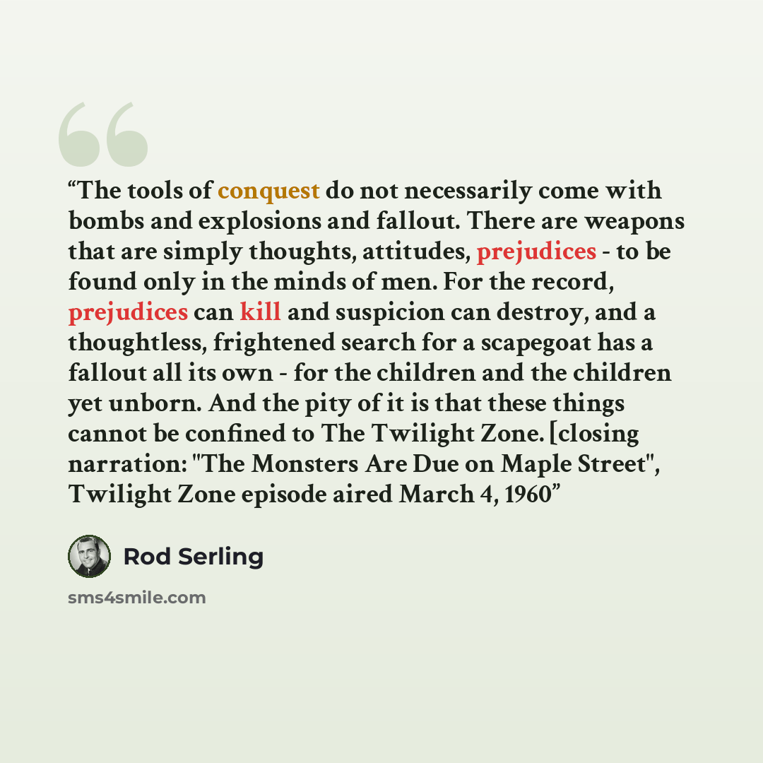 “The tools of conquest do not necessarily come with bombs and explosions and fallout. There are weapons that are simply thoughts, attitudes, prejudices - to be found only in the minds of men. For the record, prejudices can kill and suspicion can destroy, and a thoughtless, frightened search for a…” quote by Rod Serling