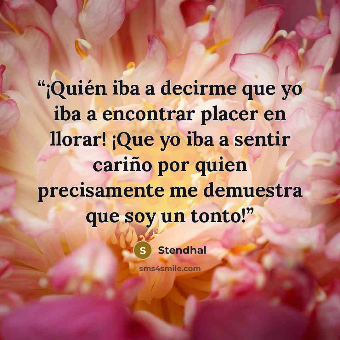 “¡Quién iba a decirme que yo iba a encontrar placer en llorar! ¡Que yo iba a sentir cariño por quien precisamente me demuestra que soy un tonto!” quote by Stendhal