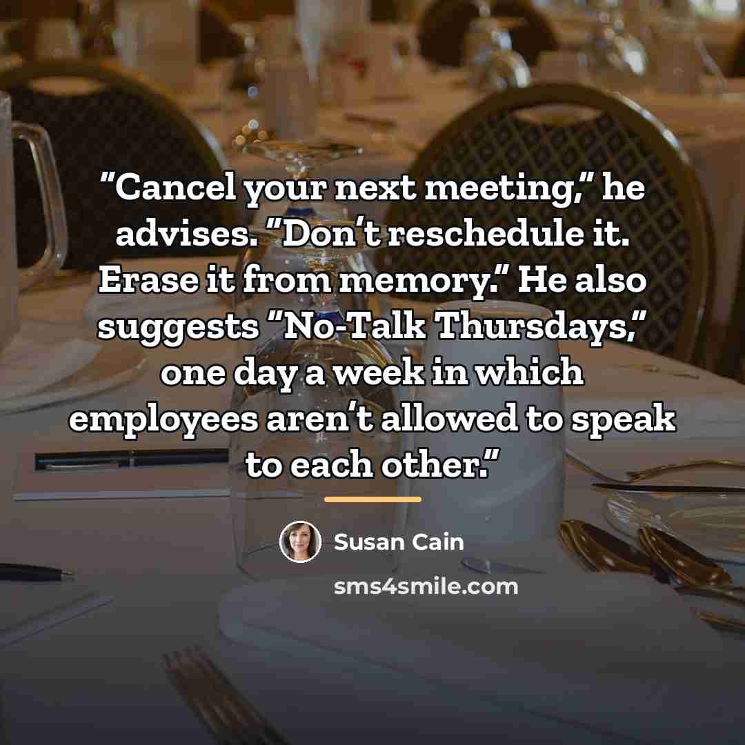 “Cancel your next meeting,” he advises. “Don’t reschedule it. Erase it from memory.” He also suggests “No-Talk Thursdays,” one day a week in which employees aren’t allowed to speak to each other.” quote by Susan Cain
