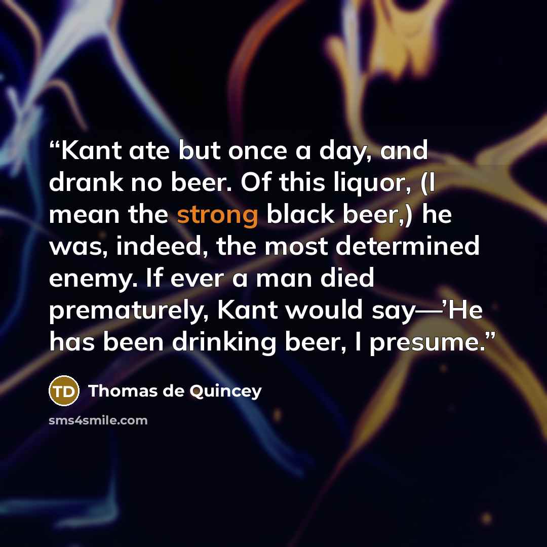 “Kant ate but once a day, and drank no beer. Of this liquor, (I mean the strong black beer,) he was, indeed, the most determined enemy. If ever a man died prematurely, Kant would say—’He has been drinking beer, I presume.” quote by Thomas de Quincey
