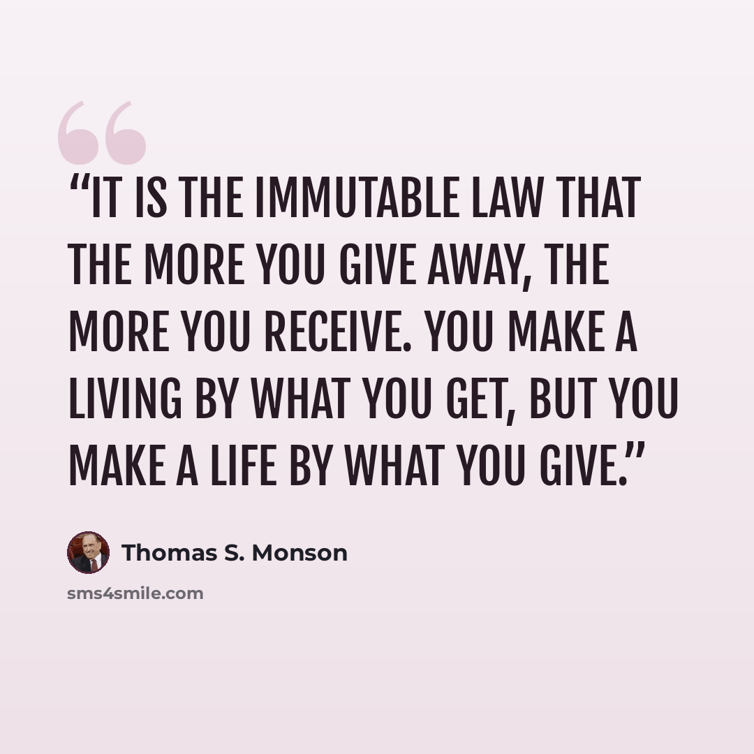 “It is the immutable law that the more you give away, the more you receive. You make a living by what you get, but you make a life by what you give.” quote by Thomas S. Monson