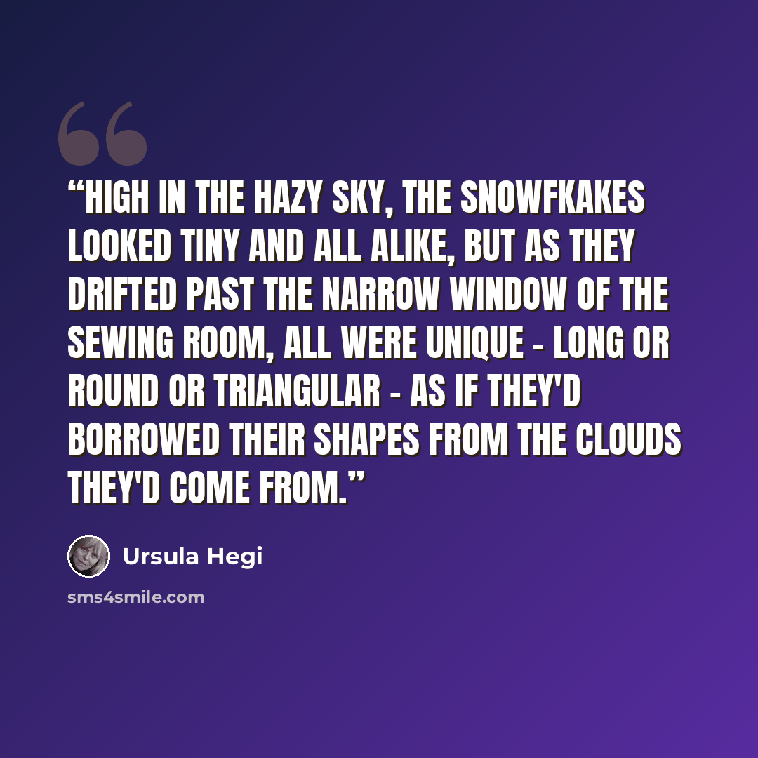“High in the hazy sky, the snowfkakes looked tiny and all alike, but as they drifted past the narrow window of the sewing room, all were unique - long or round or triangular - as if they'd borrowed their shapes from the clouds they'd come from.” quote by Ursula Hegi